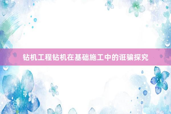 钻机工程钻机在基础施工中的诳骗探究